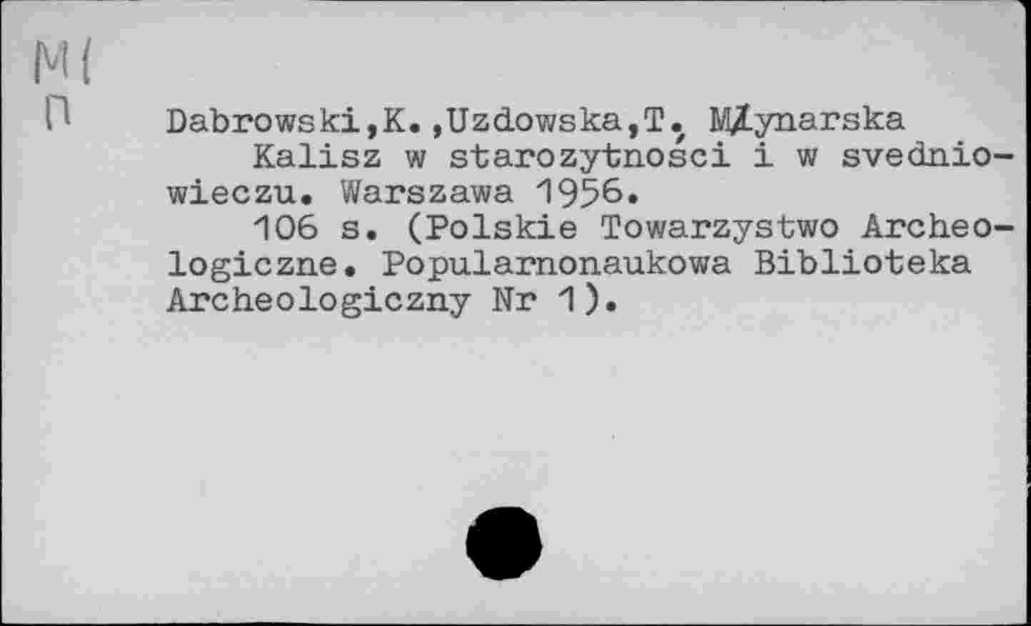 ﻿М( п
Dab rowski, К. ,Uzdowska,T. M/Lynarska
Kalisz w starozytnosci і w svednio-wieczu. Warszawa 1956»
106 s. (Polskie Towarzystwo Archeo-logiczne. Popularnonaukowa Biblioteka Archeologiczny Nr 1).